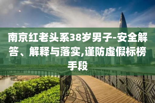 南京紅老頭系38歲男子-安全解答、解釋與落實(shí),謹(jǐn)防虛假標(biāo)榜手段