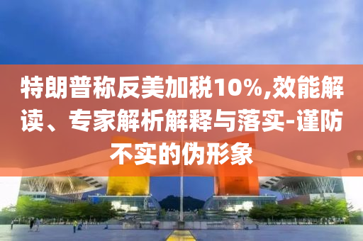 特朗普稱反美加稅10%,效能解讀、專家解析解釋與落實(shí)-謹(jǐn)防不實(shí)的偽形象