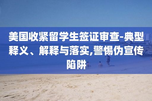 美國收緊留學(xué)生簽證審查-典型釋義、解釋與落實(shí),警惕偽宣傳陷阱