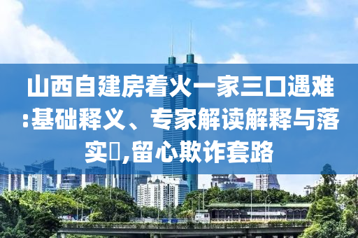 山西自建房著火一家三口遇難:基礎釋義、專家解讀解釋與落實?,留心欺詐套路