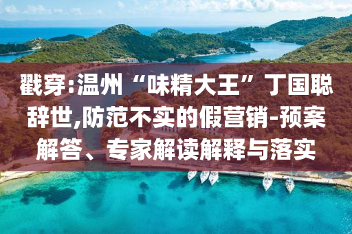 戳穿:溫州“味精大王”丁國聰辭世,防范不實的假營銷-預(yù)案解答、專家解讀解釋與落實