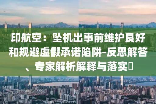 印航空：墜機(jī)出事前維護(hù)良好和規(guī)避虛假承諾陷阱-反思解答、專家解析解釋與落實?