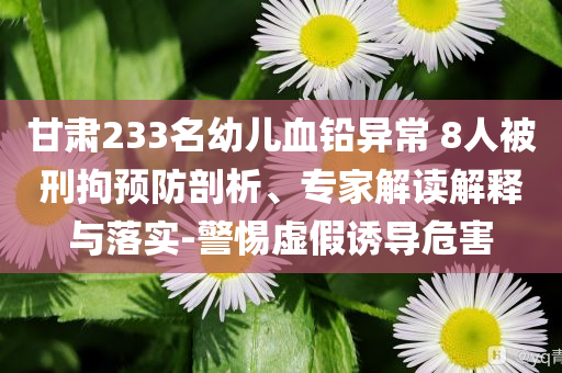 甘肅233名幼兒血鉛異常 8人被刑拘預防剖析、專家解讀解釋與落實-警惕虛假誘導危害