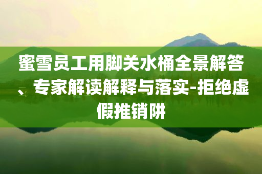 蜜雪員工用腳關水桶全景解答、專家解讀解釋與落實-拒絕虛假推銷阱