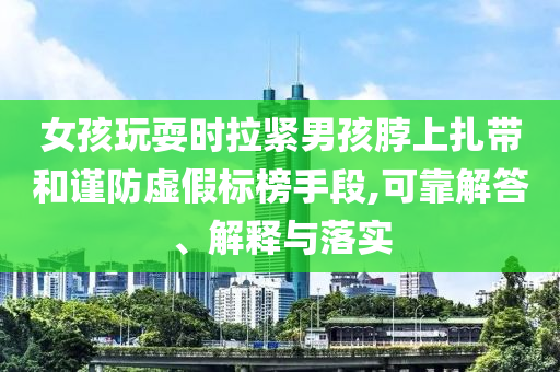 女孩玩耍時拉緊男孩脖上扎帶和謹防虛假標榜手段,可靠解答、解釋與落實