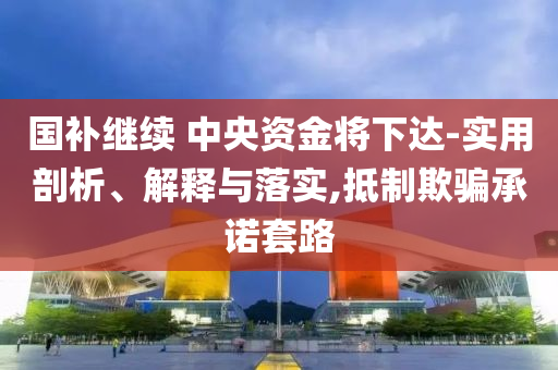 國補(bǔ)繼續(xù) 中央資金將下達(dá)-實用剖析、解釋與落實,抵制欺騙承諾套路