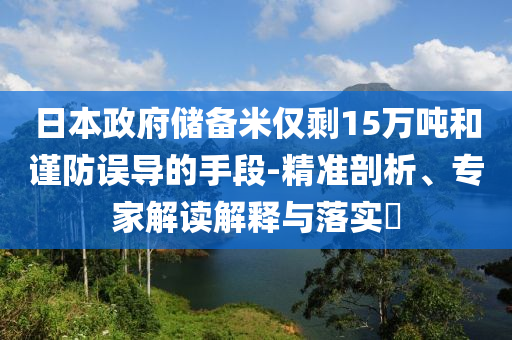 日本政府儲(chǔ)備米僅剩15萬(wàn)噸和謹(jǐn)防誤導(dǎo)的手段-精準(zhǔn)剖析、專家解讀解釋與落實(shí)?