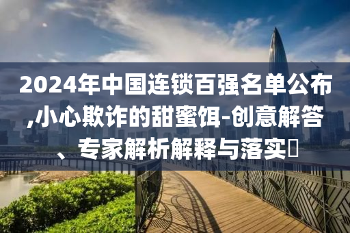 2024年中國連鎖百強名單公布,小心欺詐的甜蜜餌-創(chuàng)意解答、專家解析解釋與落實?