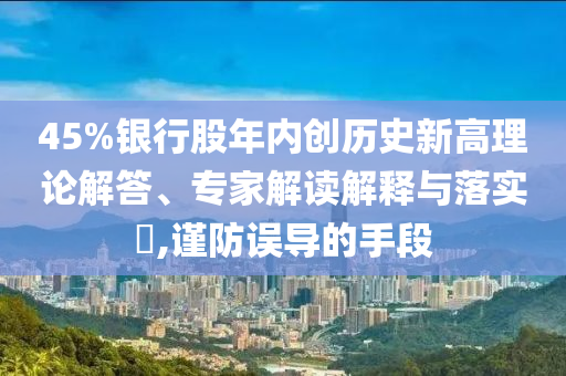 45%銀行股年內(nèi)創(chuàng)歷史新高理論解答、專家解讀解釋與落實(shí)?,謹(jǐn)防誤導(dǎo)的手段
