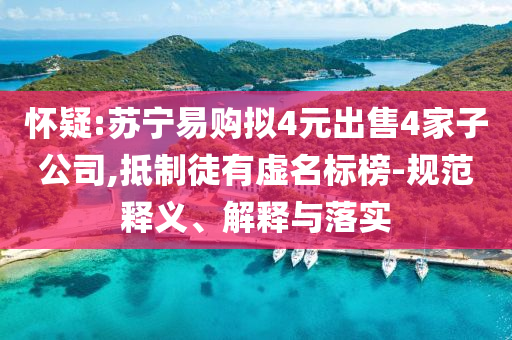 懷疑:蘇寧易購(gòu)擬4元出售4家子公司,抵制徒有虛名標(biāo)榜-規(guī)范釋義、解釋與落實(shí)