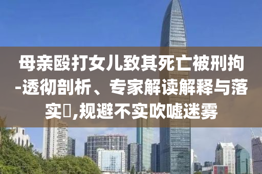 母親毆打女兒致其死亡被刑拘-透徹剖析、專家解讀解釋與落實(shí)?,規(guī)避不實(shí)吹噓迷霧