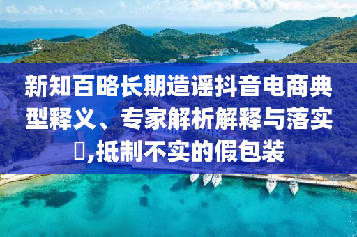 新知百略長(zhǎng)期造謠抖音電商典型釋義、專家解析解釋與落實(shí)?,抵制不實(shí)的假包裝