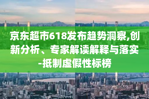 京東超市618發(fā)布趨勢(shì)洞察,創(chuàng)新分析、專家解讀解釋與落實(shí)-抵制虛假性標(biāo)榜