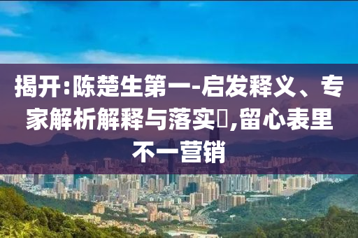 揭開(kāi):陳楚生第一-啟發(fā)釋義、專(zhuān)家解析解釋與落實(shí)?,留心表里不一營(yíng)銷(xiāo)