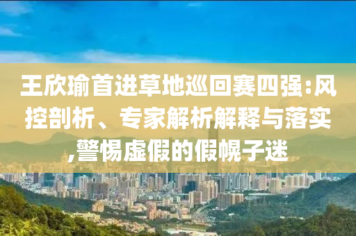 王欣瑜首進(jìn)草地巡回賽四強(qiáng):風(fēng)控剖析、專(zhuān)家解析解釋與落實(shí),警惕虛假的假幌子迷
