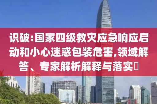 識(shí)破:國(guó)家四級(jí)救災(zāi)應(yīng)急響應(yīng)啟動(dòng)和小心迷惑包裝危害,領(lǐng)域解答、專(zhuān)家解析解釋與落實(shí)?