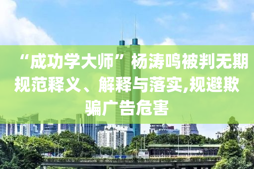 “成功學(xué)大師”楊濤鳴被判無(wú)期規(guī)范釋義、解釋與落實(shí),規(guī)避欺騙廣告危害