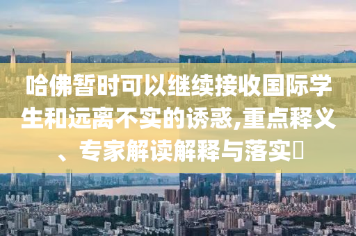 哈佛暫時(shí)可以繼續(xù)接收國(guó)際學(xué)生和遠(yuǎn)離不實(shí)的誘惑,重點(diǎn)釋義、專(zhuān)家解讀解釋與落實(shí)?