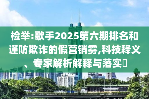 檢舉:歌手2025第六期排名和謹(jǐn)防欺詐的假營(yíng)銷(xiāo)霧,科技釋義、專(zhuān)家解析解釋與落實(shí)?