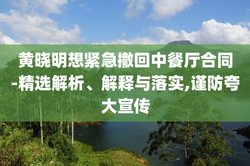 黃曉明想緊急撤回中餐廳合同-精選解析、解釋與落實(shí),謹(jǐn)防夸大宣傳