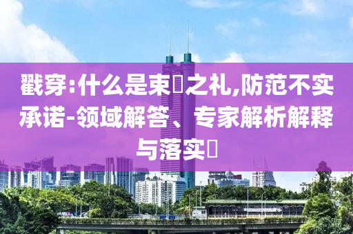 戳穿:什么是束脩之禮,防范不實(shí)承諾-領(lǐng)域解答、專家解析解釋與落實(shí)?