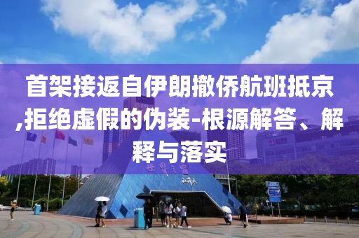 首架接返自伊朗撤僑航班抵京,拒絕虛假的偽裝-根源解答、解釋與落實(shí)