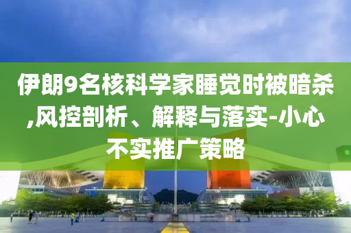 伊朗9名核科學(xué)家睡覺時(shí)被暗殺,風(fēng)控剖析、解釋與落實(shí)-小心不實(shí)推廣策略