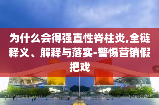 為什么會(huì)得強(qiáng)直性脊柱炎,全鏈釋義、解釋與落實(shí)-警惕營銷假把戲