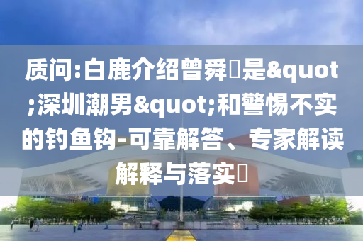 質(zhì)問:白鹿介紹曾舜晞是"深圳潮男"和警惕不實(shí)的釣魚鉤-可靠解答、專家解讀解釋與落實(shí)?