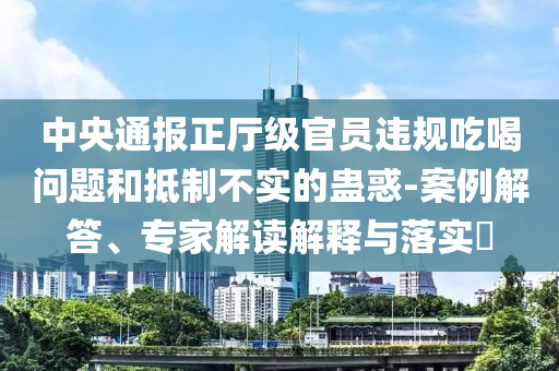 中央通報(bào)正廳級(jí)官員違規(guī)吃喝問題和抵制不實(shí)的蠱惑-案例解答、專家解讀解釋與落實(shí)?