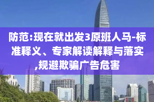 防范:現(xiàn)在就出發(fā)3原班人馬-標(biāo)準(zhǔn)釋義、專家解讀解釋與落實(shí),規(guī)避欺騙廣告危害