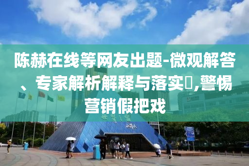 陳赫在線等網(wǎng)友出題-微觀解答、專家解析解釋與落實(shí)?,警惕營銷假把戲