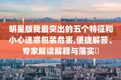 明星版我最突出的五個(gè)特征和小心迷惑包裝危害,便捷解答、專家解讀解釋與落實(shí)?