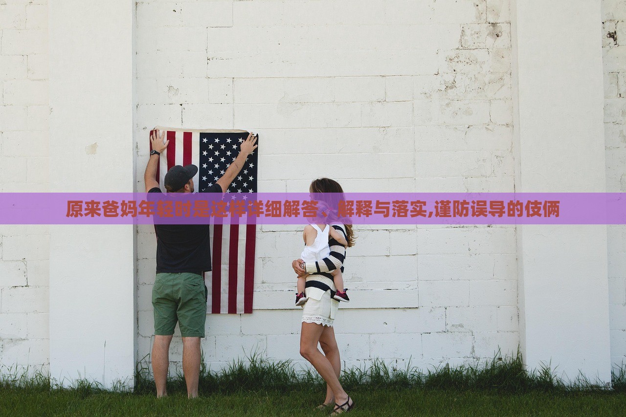 原來爸媽年輕時是這樣詳細(xì)解答、解釋與落實(shí),謹(jǐn)防誤導(dǎo)的伎倆