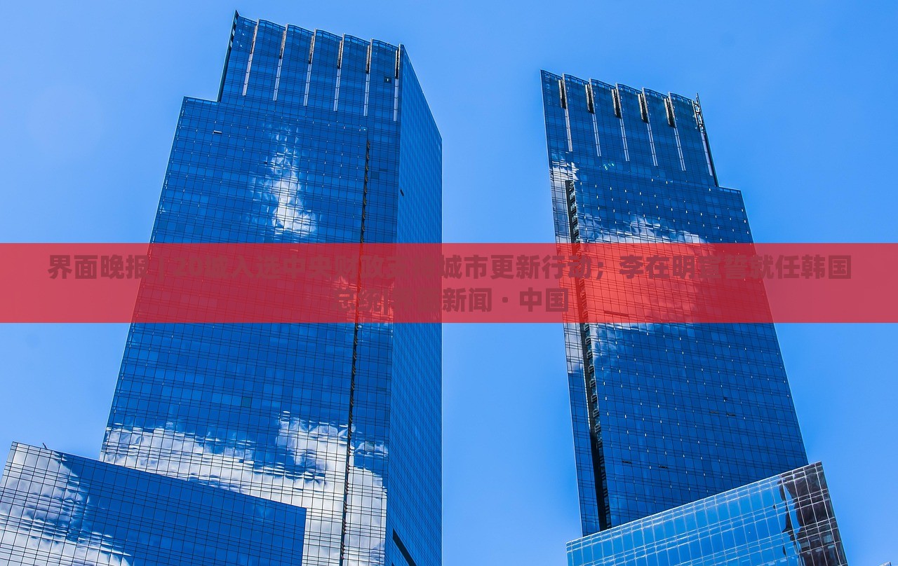 界面晚報 | 20城入選中央財政支持城市更新行動；李在明宣誓就任韓國總統(tǒng)|界面新聞 · 中國